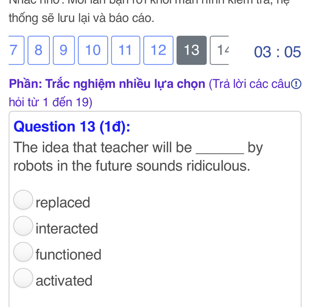 emtra,me

thống sẽ lưu lại và báo cáo.
7 8 9 10 11 12 13 1< <tex>03:05
Phần: Trắc nghiệm nhiều lựa chọn (Trả lời các câu⑤
hỏi từ 1 đến 19)
Question 13 (1đ):
The idea that teacher will be _by
robots in the future sounds ridiculous.
replaced
interacted
functioned
activated