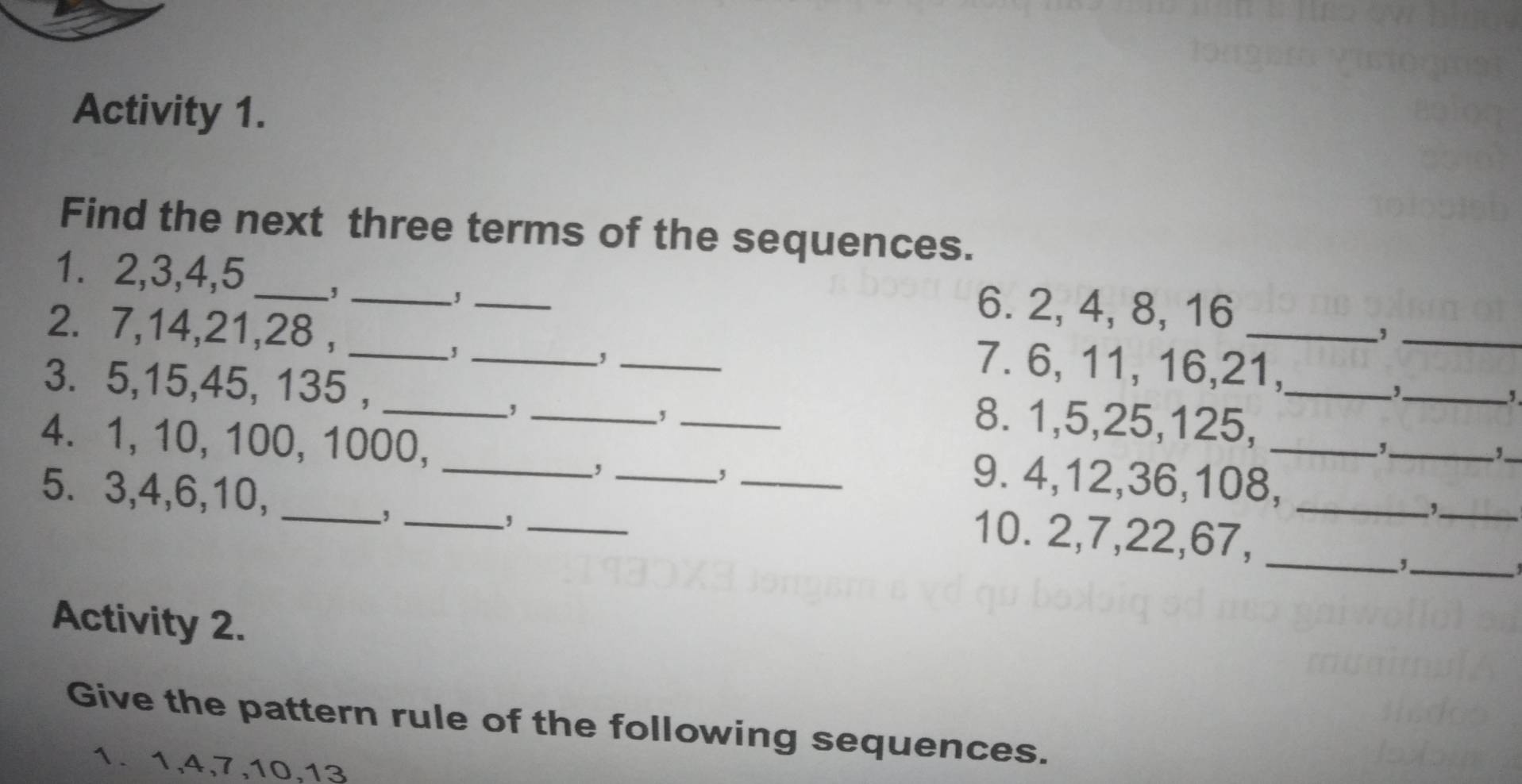 Activity 1. 
Find the next three terms of the sequences. 
1. 2, 3, 4, 5 _, __6. 2, 4, 8, 16
_, 
2. 7, 14, 21, 28 , ___7. 6, 11, 16, 21, 
, 
_, 
3. 5, 15, 45, 135 , __8. 1, 5, 25, 125,_ 
, 
, 
, 
_ 
_, 
_ 
4. 1, 10, 100, 1000, ____9. 4, 12, 36, 108,_ 
5. 3, 4, 6, 10,_ 
, 
_, 
_, 
_, 
_ 
_ 
10. 2, 7, 22, 67, 
Activity 2. 
Give the pattern rule of the following sequences. 
1. 1, 4, 7, 10, 13