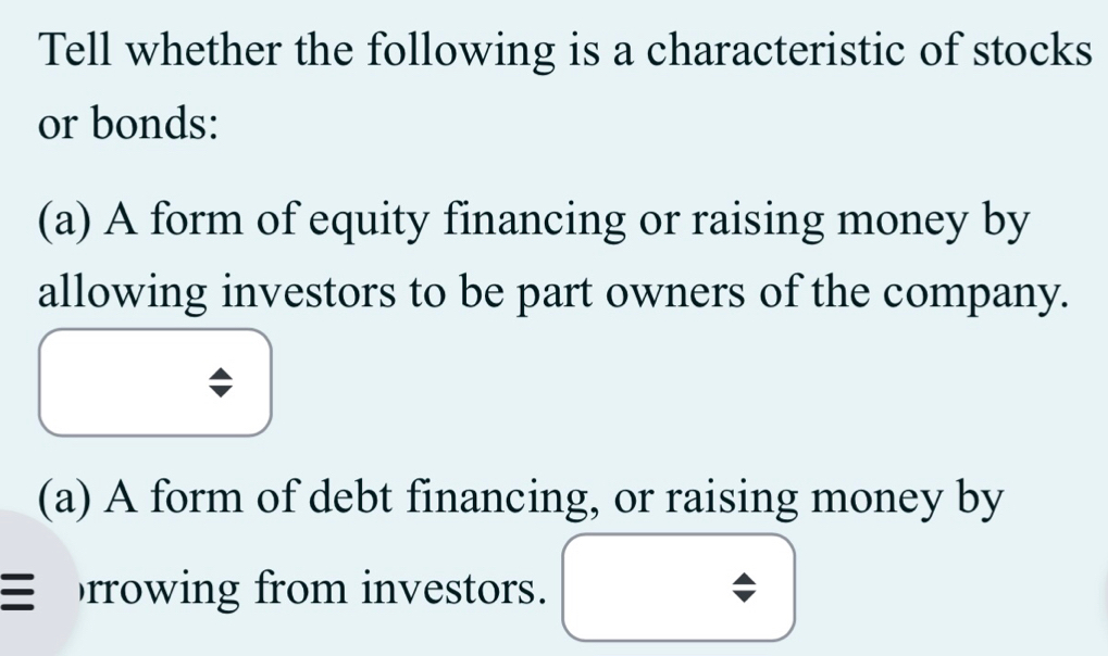 Tell whether the following is a characteristic of stocks 
or bonds: 
(a) A form of equity financing or raising money by 
allowing investors to be part owners of the company. 
(a) A form of debt financing, or raising money by 
rrowing from investors.