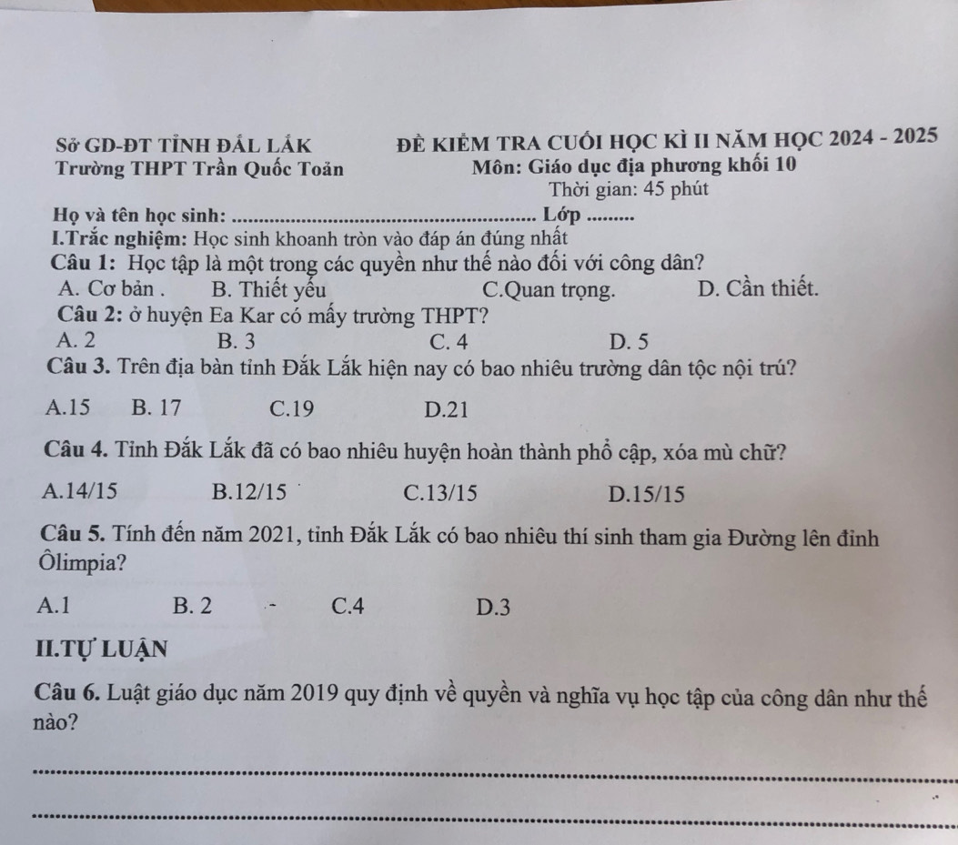 Sở GD-ĐT TỉNH ĐÁL LắK ĐÊ KIÊM TRA CUỚI HọC kÌ II năM HọC 2024 - 2025
Trường THPT Trần Quốc Toăn Môn: Giáo dục địa phương khối 10
Thời gian: 45 phút
Họ và tên học sinh: _Lớp_
I.Trắc nghiệm: Học sinh khoanh tròn vào đáp án đúng nhất
Câu 1: Học tập là một trong các quyền như thế nào đối với công dân?
A. Cơ bản . B. Thiết yếu C.Quan trọng. D. Cần thiết.
Câu 2: ở huyện Ea Kar có mấy trường THPT?
A. 2 B. 3 C. 4 D. 5
Câu 3. Trên địa bàn tỉnh Đắk Lắk hiện nay có bao nhiêu trường dân tộc nội trú?
A. 15 B. 17 C. 19 D. 21
Câu 4. Tỉnh Đắk Lắk đã có bao nhiêu huyện hoàn thành phổ cập, xóa mù chữ?
A. 14/15 B. 12/15 C. 13/15 D. 15/15
Câu 5. Tính đến năm 2021, tỉnh Đắk Lắk có bao nhiêu thí sinh tham gia Đường lên đỉnh
Ôlimpia?
A. 1 B. 2 C. 4 D. 3
II.Tự luận
Câu 6. Luật giáo dục năm 2019 quy định về quyền và nghĩa vụ học tập của công dân như thế
nào?
_
_