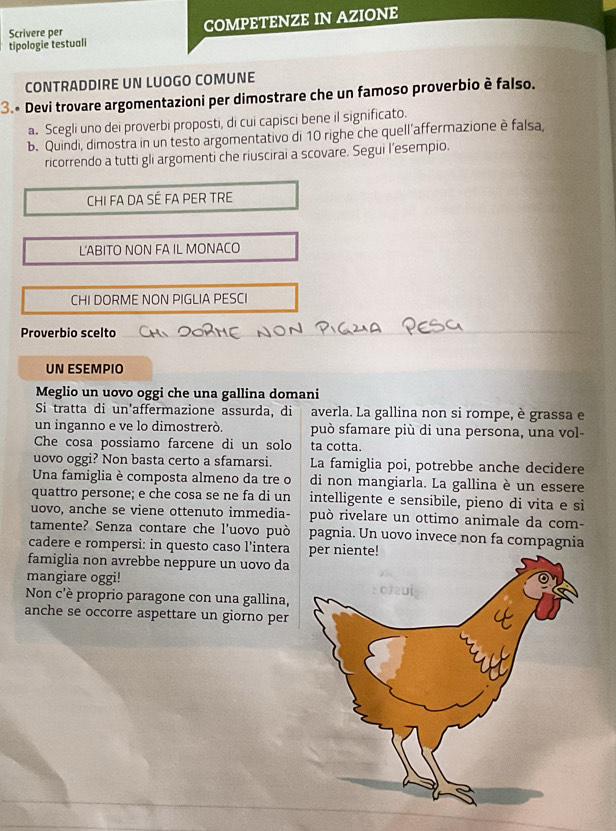 Scrivere per COMPETENZE IN AZIONE
tipologie testuali
CONTRADDIRE UN LUOGO COMUNE
3.• Devi trovare argomentazioni per dimostrare che un famoso proverbio è falso.
a. Scegli uno dei proverbi proposti, di cui capisci bene il significato.
b. Quindi, dimostra in un testo argomentativo di 10 righe che quell’affermazione è falsa,
ricorrendo a tutti gli argomenti che riuscirai a scovare. Segui l’esempio.
CHI FA DA SÉ FA PER TRE
L'ABITO NON FA IL MONACO
CHI DORME NON PIGLIA PESCI
Proverbio scelto
UN ESEMPIO
Meglio un uovo oggi che una gallina domani
Si tratta di un'affermazione assurda, di averla. La gallina non si rompe, è grassa e
un inganno e ve lo dimostrerò. può sfamare più di una persona, una vol-
Che cosa possiamo farcene di un solo ta cotta.
uovo oggi? Non basta certo a sfamarsi. La famiglia poi, potrebbe anche decidere
Una famiglia è composta almeno da tre o di non mangiarla. La gallina è un essere
quattro persone; e che cosa se ne fa di un intelligente e sensibile, pieno di vita e si
uovo, anche se viene ottenuto immedia- può rivelare un ottimo animale da com-
tamente? Senza contare che l'uovo può pagnia. Un uovo invece non fa compagnia
cadere e rompersi: in questo caso l’intera
famiglia non avrebbe neppure un uovo da
mangiare oggi!
Non c'è proprio paragone con una gallina,
anche se occorre aspettare un giorno per