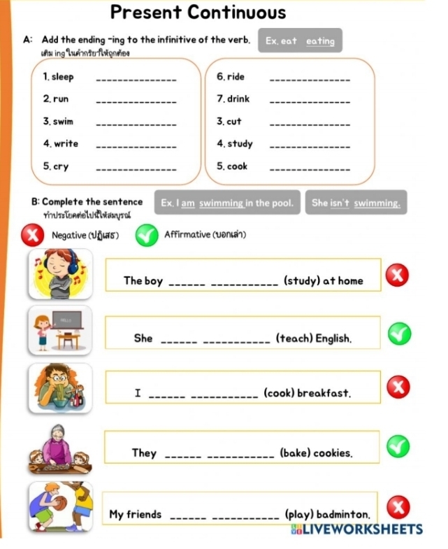 Present Continuous 
A: Add the ending -ing to the infinitive of the verb. Ex. eat eating 
ux ing LuámtuAxqnães 
1. sleep _6. ride_ 
2. run _7. drink_ 
3. swim _3. cut_ 
4. write _4. study_ 
5. cry _5. cook_ 
B: Complete the sentence Ex, I am swimming in the pool. She isn't swimming. 
x Negative (Úñιδ) Affirmative (υδль) 
n 
The boy __(study) at home x 
She __(teach) English. 
I __(cook) breakfast. 
They __(bake) cookies. 
My friends __(play) badminton. 
=LIVEWORKSHEETS