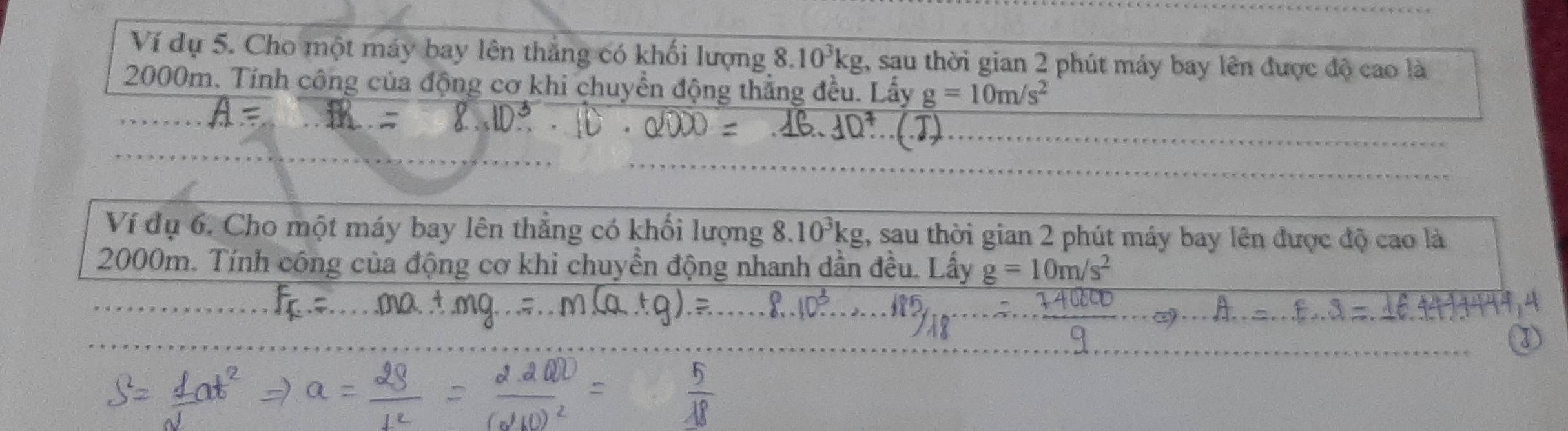 Ví dụ 5. Cho một máy bay lên thắng có khối lượng 8.10^3kg , sau thời gian 2 phút máy bay lên được độ cao là
2000m. Tính công của động cơ khi chuyền động thẳng đều. Lấy g=10m/s^2
2 
Ví đụ 6. Cho một máy bay lên thẳng có khối lượng 8. 10^3kg , sau thời gian 2 phút máy bay lên được độ cao là
2000m. Tính công của động cơ khi chuyền động nhanh dần đều. Lấy g=10m/s^2 .=
10^3. 10 
①