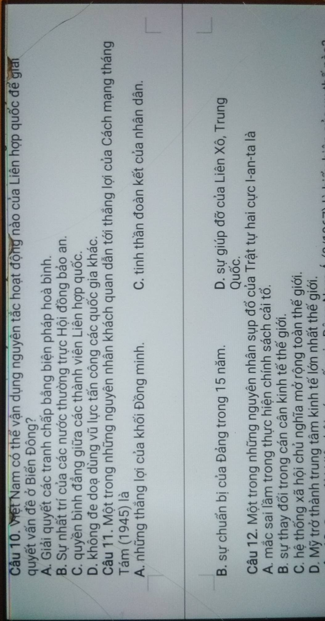 Việt Nam có thể vận dụng nguyên tắc hoạt động nào của Liên hợp quốc để giải
quyết vấn đề ở Biển Đông?
A. Giải quyết các tranh chấp bằng biện pháp hoà bình.
B. Sự nhất trí của các nước thường trực Hội đồng bảo an.
C. quyền bình đẳng giữa các thành viên Liên hợp quốc.
D. không đe doạ dùng vũ lực tấn công các quốc gia khác.
Câu 11. Một trong những nguyên nhân khách quan dẫn tới thắng lợi của Cách mạng tháng
Tám (1945) là
A. những thắng lợi của khối Đồng minh. C. tinh thần đoàn kết của nhân dân.
B. sự chuẩn bị của Đảng trong 15 năm. D. sự giúp đỡ của Liên Xô, Trung
Quốc.
Câu 12. Một trong những nguyên nhân sụp đổ của Trật tự hai cực I-an-ta là
A. mắc sai lầm trong thực hiện chính sách cái tổ.
B. sự thay đổi trong cán cân kinh tế thế giới.
C. hệ thống xã hội chủ nghĩa mở rộng toàn thế giới.
D. Mỹ trở thành trung tâm kinh tế lớn nhất thế giới.