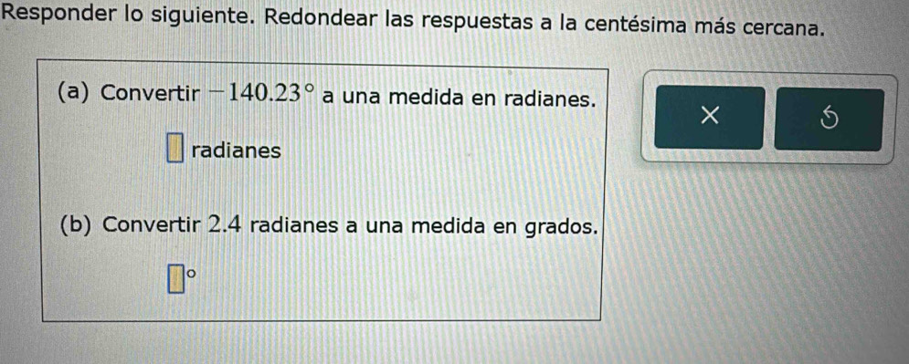 Responder lo siguiente. Redondear las respuestas a la centésima más cercana. 
(a) Convertir -140.23° a una medida en radianes. 
× 
radianes 
(b) Convertir 2.4 radianes a una medida en grados.