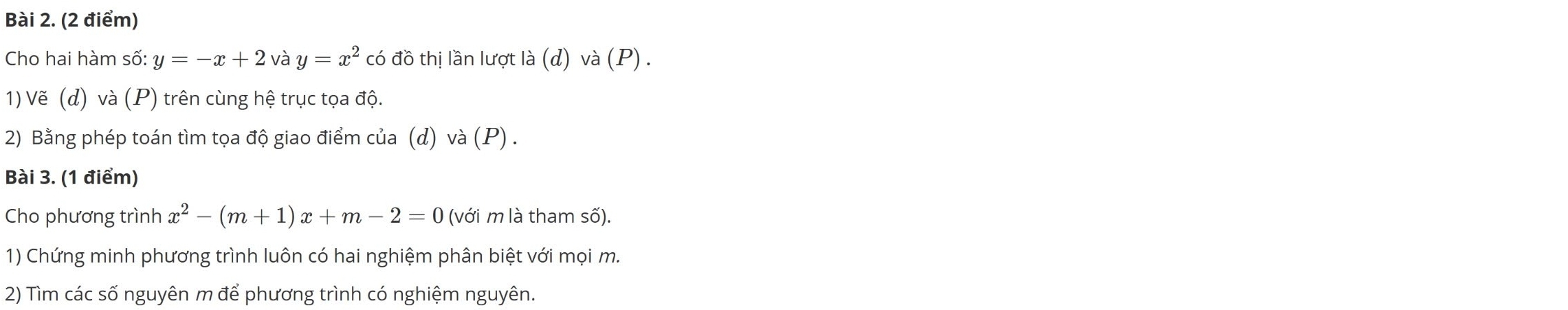 Cho hai hàm số: y=-x+2 và y=x^2 có đồ thị lần lượt I a(d) và (P). 
1) Vẽ (d) và (P) trên cùng hệ trục tọa độ. 
2) Bằng phép toán tìm tọa độ giao điểm của (d) và (P) . 
Bài 3. (1 điểm) 
Cho phương trình x^2-(m+1)x+m-2=0 (với m là tham số). 
1) Chứng minh phương trình luôn có hai nghiệm phân biệt với mọi m. 
2) Tìm các số nguyên m để phương trình có nghiệm nguyên.