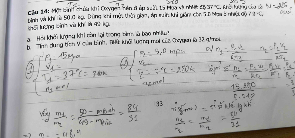 Một bình chứa khí Oxygen nén ở áp suất 15 Mpa và nhiệt độ 37°C. Khối lượng của cả 
bình và khí là 50.0 kg. Dùng khí một thời gian, áp suất khí giảm còn 5.0 Mpa ở nhiệt độ 7.0°C, 
khối lượng bình và khí là 49 kg. 
a. Hỏi khối lượng khí còn lại trong bình là bao nhiêu? 
b. Tính dung tích V của bình. Biết khối lượng mol của Oxygen là 32 g/mol. 
33