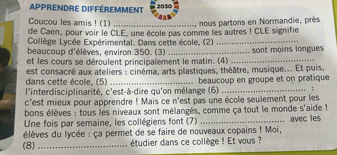 Apprendre différemment 2030
Coucou les amis ! (1) _, nous partons en Normandie, près 
de Caen, pour voir le CLE, une école pas comme les autres ! CLE signifie 
Collège Lycée Expérimental. Dans cette école, (2)_ 
beaucoup d'élèves, environ 350. (3) _sont moins longues 
et les cours se déroulent principalement le matin. (4)_ 
est consacré aux ateliers : cinéma, arts plastiques, théâtre, musique... Et puis, 
dans cette école, (5) _beaucoup en groupe et on pratique 
l'interdisciplinarité, c'est-à-dire qu'on mélange (6)_ 
c'est mieux pour apprendre ! Mais ce n'est pas une école seulement pour les 
bons élèves : tous les niveaux sont mélangés, comme ça tout le monde s'aide ! 
Une fois par semaine, les collégiens font (7) _avec les 
élèves du lycée : ça permet de se faire de nouveaux copains ! Moi, 
(8) _étudier dans ce collège ! Et vous ?