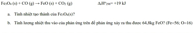 Fe_3O_4(s)+CO(g)to FeO(s)+CO_2(g) △ _rH°_298=+19kJ
a. Tính nhiệt tạo thành ciaFe_3O_4(s) ? 
b. Tính lượng nhiệt thu vào của phản ứng trên để phản ứng xảy ra thu được 64,8kg FeO? (Fe=56;O=16)