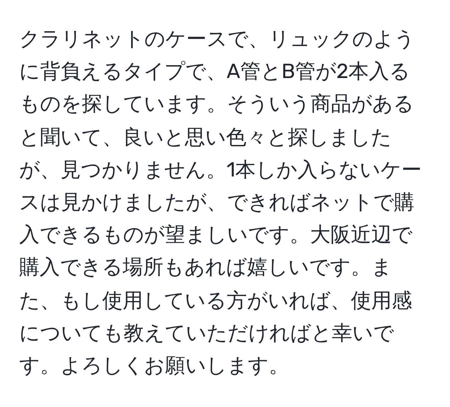 クラリネットのケースで、リュックのように背負えるタイプで、A管とB管が2本入るものを探しています。そういう商品があると聞いて、良いと思い色々と探しましたが、見つかりません。1本しか入らないケースは見かけましたが、できればネットで購入できるものが望ましいです。大阪近辺で購入できる場所もあれば嬉しいです。また、もし使用している方がいれば、使用感についても教えていただければと幸いです。よろしくお願いします。