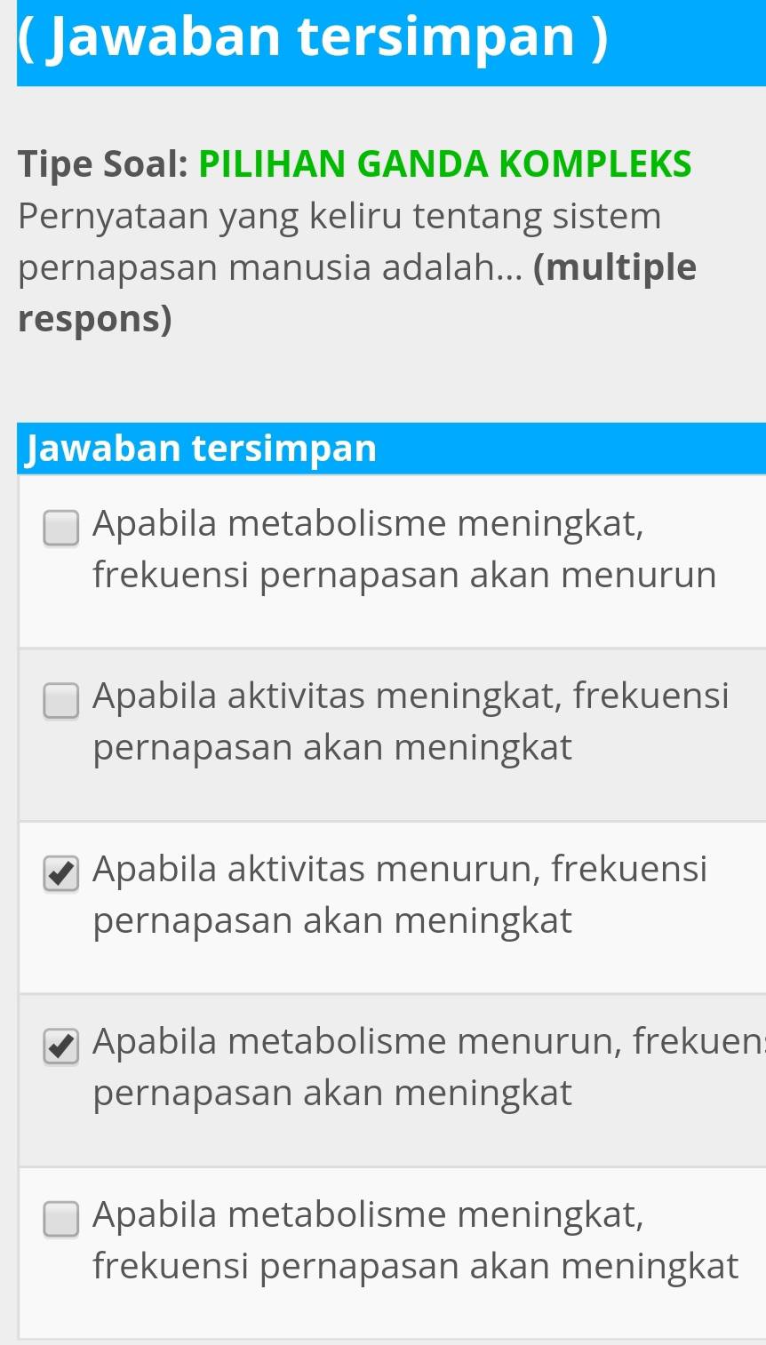 ( Jawaban tersimpan )
Tipe Soal: PILIHAN GANDA KOMPLEKS
Pernyataan yang keliru tentang sistem
pernapasan manusia adalah... (multiple
respons)
Jawaban tersimpan
Apabila metabolisme meningkat,
frekuensi pernapasan akan menurun
Apabila aktivitas meningkat, frekuensi
pernapasan akan meningkat
Apabila aktivitas menurun, frekuensi
pernapasan akan meningkat
Apabila metabolisme menurun, frekuen
pernapasan akan meningkat
Apabila metabolisme meningkat,
frekuensi pernapasan akan meningkat