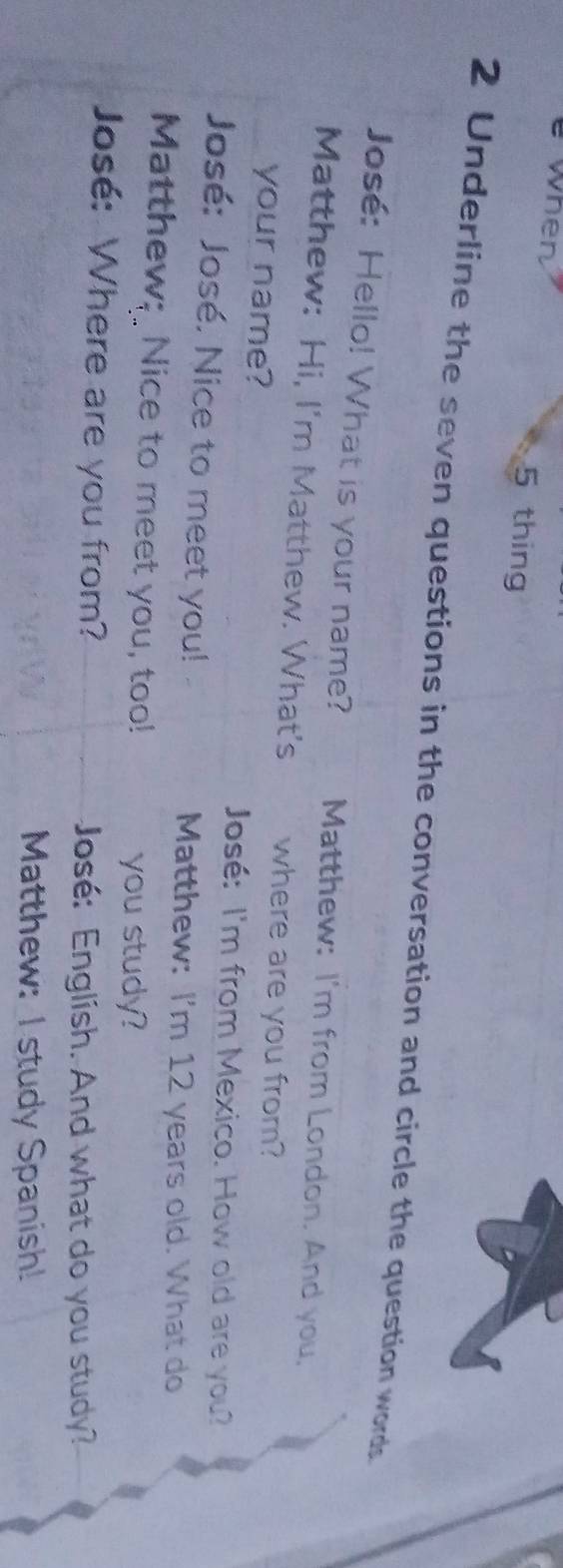when 5 thing 
2 Underline the seven questions in the conversation and circle the question words 
José: Hello! What is your name? Matthew: I'm from London. And you, 
Matthew: Hi, I'm Matthew. What's where are you from? 
your name? José: I'm from Mexico. How old are you? 
José: José. Nice to meet you! Matthew: I'm 12 years old. What do 
Matthew; Nice to meet you, too! 
you study? 
José: Where are you from? 
José: English. And what do you study? 
Matthew: I study Spanish!