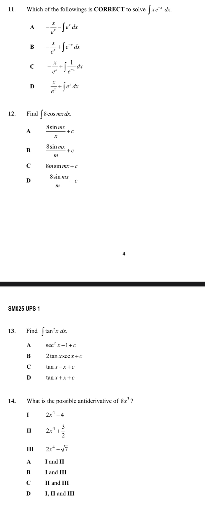 Which of the followings is CORRECT to solve ∈t xe^(-x) dx.
A - x/e^x -∈t e^xdx
B - x/e^x +∈t e^(-x)dx
C - x/e^x +∈t  1/e^(-x) dx
D  x/e^x +∈t e^xdx
12. Find ∈t 8cos mxdx.
A  8sin mx/x +c
B  8sin mx/m +c
C 8msin mx+c
D  (-8sin mx)/m +c
4
SM025 UPS 1
13. Find ∈t tan^2xdx. 
A sec^2x-1+c
B 2tan xsec x+c
C tan x-x+c
D tan x+x+c
14. What is the possible antiderivative of 8x^3
I 2x^4-4
I 2x^4+ 3/2 
III 2x^4-sqrt(7)
A I and II
B I and III
C II and III
D I, II and III