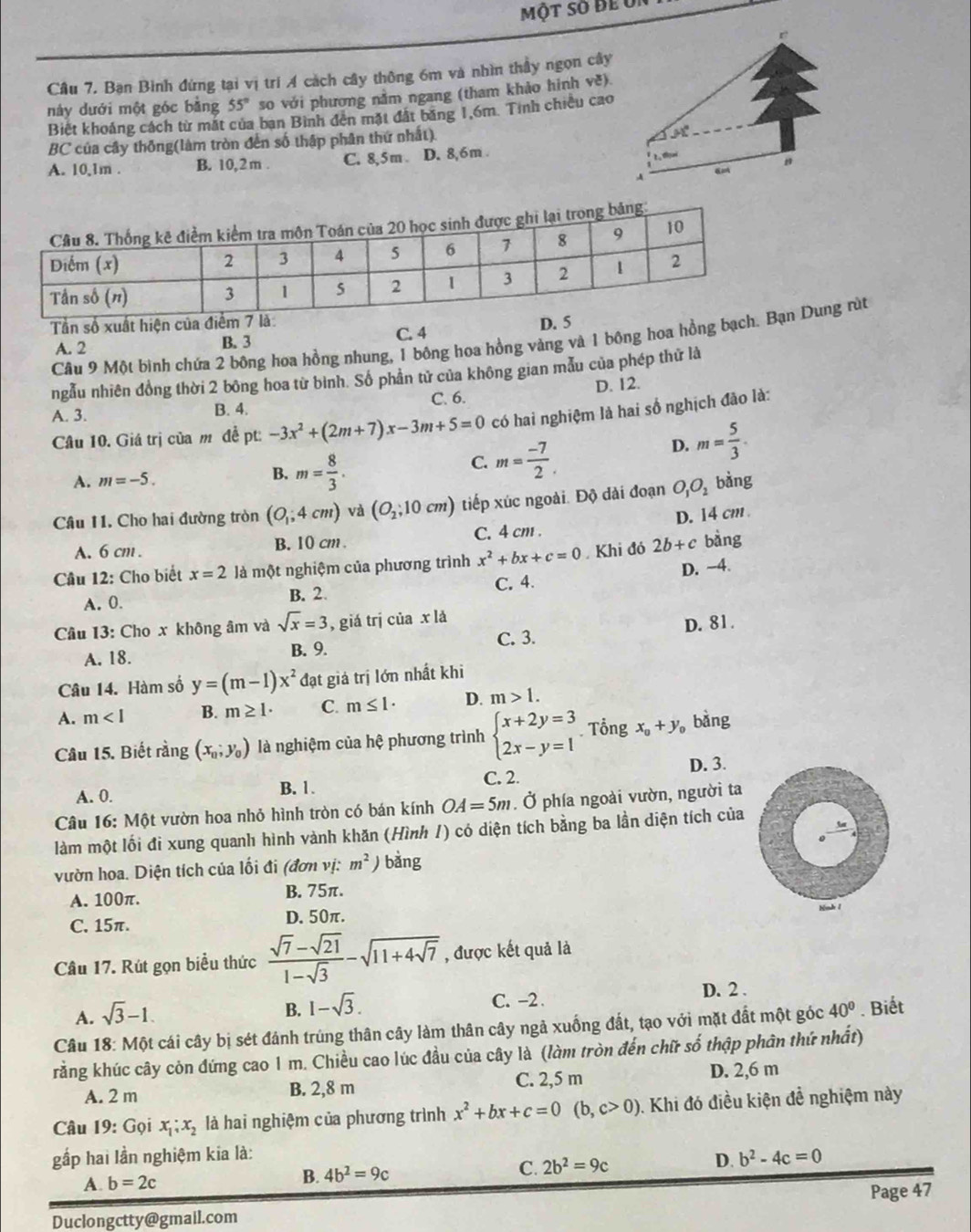 một số đe u
Câu 7. Bạn Bình đứng tại vị trí A cách cây thông 6m và nhìn thầy ngọn cây
55° so với phương nằm ngang (tham khảo hình về).
này dưới một góc bằng Biết khoảng cách từ mặt của ban Bình đến mặt đất băng 1,6m. Tính chiều cao
BC của cây thông(làm tròn đến số thập phân thứ nhất).
31°
A. 10,1m . B. 10,2m . C. 8,5m D. 8,6m .
n
A
Tần số xuất hiện của điể D. 
Cầu 9 Một bình chứa 2 bông hoa hồng nhung, 1 bông hoa hồng vàng và 1 bông hoa hồng bạch Dung rùt
A. 2 B. 3 C. 4
ngẫu nhiên đồng thời 2 bông hoa từ bình. Số phân tử của không gian mẫu của phép thứ là
A. 3. B. 4. C. 6. D. 12.
Câu 10. Giá trị của m đề pt:-3x^2+(2m+7)x-3m+5=0 có hai nghiệm là hai số nghịch đảo là:
A. m=-5. B. m= 8/3 .
C. m= (-7)/2 .
D. m= 5/3 .
Câu 11. Cho hai đường tròn (O_1;4cm) và (O_2;10cm) ) tiếp xúc ngoài. Độ dài đoạn O_1O_2 bàng
A. 6 cm . B. 10 cm. C. 4 cm . D. 14 cm 
Cầu 12: Cho biết x=2 là một nghiệm của phương trình x^2+bx+c=0 Khi đó 2b+c bàng
A. 0. B. 2. C. 4. D. ~4.
Câu 13: Cho x không âm và sqrt(x)=3 , giá trị của x là
A. 18. B. 9. C. 3. D. 81.
Câu 14. Hàm số y=(m-1)x^2 đạt giả trị lớn nhất khi
A. m<1</tex> B. m≥ 1· C. m≤ 1· D. m>1.
Câu 15. Biết rằng (x_0;y_0) là nghiệm của hệ phương trình beginarrayl x+2y=3 2x-y=1endarray. Tổng x_0+y_0 , bằng
C. 2.
A. 0. B. 1. D. 3.
Câu 16: Một vườn hoa nhỏ hình tròn có bán kính OA=5m. Ở phía ngoài vườn, người ta
làm một lối đi xung quanh hình vành khăn (Hình 1) có diện tích bằng ba lần diện tích của
vườn hoa. Diện tích của lối đi (đơn vị: m^2) bằng
A. 100π. B. 75π.
C. 15π. D. 50π. Hnh 1
Câu 17. Rút gọn biểu thức  (sqrt(7)-sqrt(21))/1-sqrt(3) -sqrt(11+4sqrt 7) , được kết quả là
A. sqrt(3)-1.
B. 1-sqrt(3).
C. -2 . D. 2 .
Câu 18: Một cái cây bị sét đánh trúng thân cây làm thân cây ngả xuống đất, tạo với mặt đất một góc 40°. Biết
rằng khúc cây còn đứng cao 1 m. Chiều cao lúc đầu của cây là (làm tròn đến chữ số thập phân thứ nhất)
A. 2 m B. 2,8 m C. 2,5 m D. 2,6 m
Câu 19: Gọi x_1;x_2 là hai nghiệm của phương trình x^2+bx+c=0(b,c>0). Khi đó điều kiện đề nghiệm này
gấp hai lần nghiệm kia là:
A. b=2c
B. 4b^2=9c C. 2b^2=9c D. b^2-4c=0
Page 47
Duclongctty@gmail.com