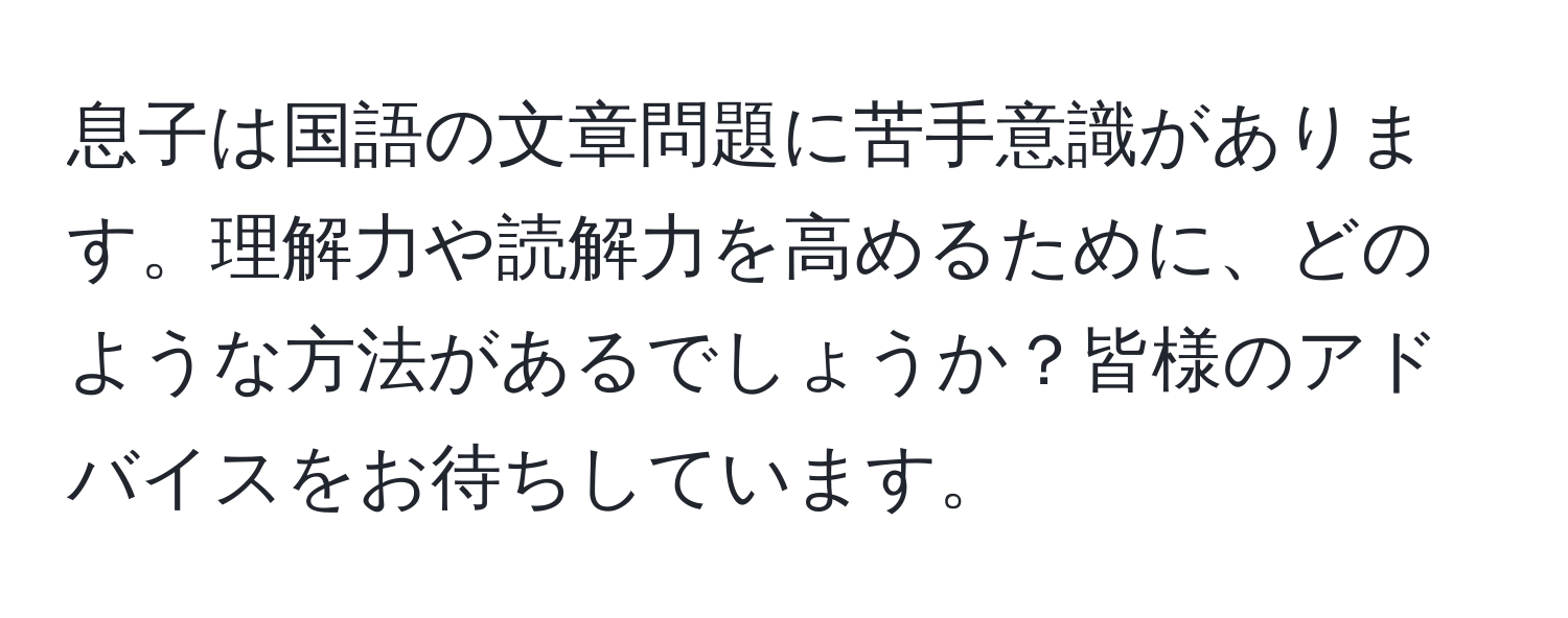 息子は国語の文章問題に苦手意識があります。理解力や読解力を高めるために、どのような方法があるでしょうか？皆様のアドバイスをお待ちしています。