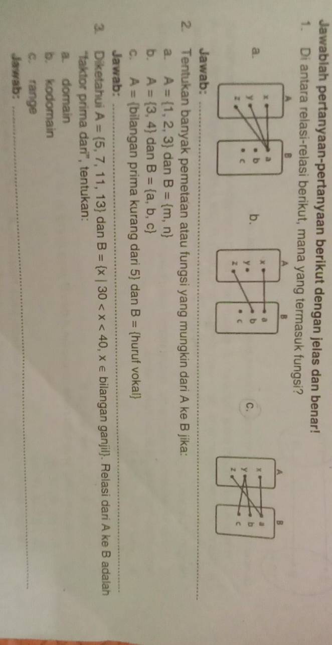 Jawabiah pertanyaan-pertanyaan berikut dengan jelas dan benar!
1. Di antara relasi-relasi berikut, mana yang termasuk fungsi?
b.
a.
C. 
Jawab:_
_
2. Tentukan banyak pemetaan atau fungsi yang mungkin dari A ke B jika:
a. A= 1,2,3 dan B= m,n
b. A= 3,4 dan B= a,b,c
C. A= bilangan prima kurang dari 5  dan B= huruf vokal
Jawab:_
3. Diketahui A= 5,7,11,13 dan B= x|30 bilangan ganjil. Relasi dari A ke B adalah
“faktor prima dari”, tentukan:
a. domain
b. kodomain
c. range_
Jawab: