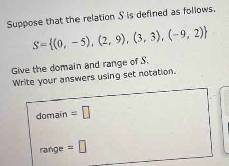 Suppose that the relation S is defined as follows.
S= (0,-5),(2,9),(3,3),(-9,2)
Give the domain and range of S. 
Write your answers using set notation. 
domain =□ 
range =□