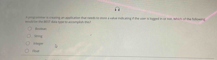 A programmer is creating an application that needs to store a value indicating if the user is logged in or not. Which of the following
would be the BEST data type to accomplish this?
Boolean
String
Integer
Float