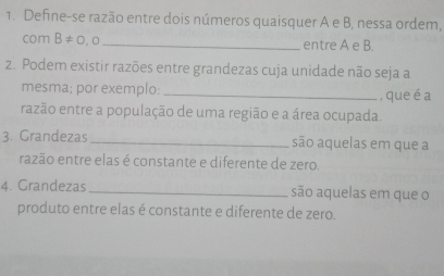 Define-se razão entre dois números quaisquer A e B, nessa ordem, 
com B!= 0,0 _entre A e B. 
2. Podem existir razões entre grandezas cuja unidade não seja a 
mesma; por exemplo: _, que é a 
razão entre a população de uma região e a área ocupada. 
3. Grandezas _são aquelas em que a 
razão entre elas é constante e diferente de zero. 
4. Grandezas _são aquelas em que o 
produto entre elas é constante e diferente de zero.