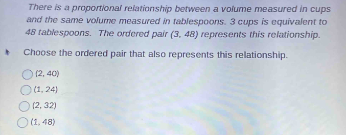 There is a proportional relationship between a volume measured in cups
and the same volume measured in tablespoons. 3 cups is equivalent to
48 tablespoons. The ordered pair (3,48) represents this relationship.
Choose the ordered pair that also represents this relationship.
(2,40)
(1,24)
(2,32)
(1,48)