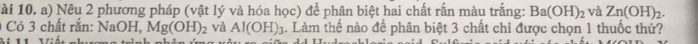Tài 10. a) Nêu 2 phương pháp (vật lý và hóa học) để phân biệt hai chất rắn màu trắng: Ba(OH)_2 và Zn(OH)_2. 
1 Có 3 chất rắn: NaOH, Mg(OH)_2 và Al(OH)_3. Làm thế nào để phân biệt 3 chất chỉ được chọn 1 thuốc thử? 
º 11