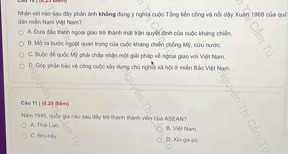 a 10 ( (0.25 diểm)
Nhận xét nào sau đây phản ánh không đúng ý nghĩa cuộc Tổng tiến công và nổi dậy Xuân 1968 của quâ
dân miền Nam Việt Nam?
A. Đưa đấu tranh ngoại giao trở thành mặt trận quyết định của cuộc kháng chiến.
B. Mở ra bước ngoặt quan trọng của cuộc kháng chiến chống Mỹ, cứu nước.
C. Buộc đế quốc Mỹ phải chấp nhận một giải pháp về ngoại giao với Việt Nam.
D. Góp phần bảo vệ công cuộc xây dựng chủ nghĩa xã hội ở miền Bắc Việt Nam.
Câu 11 | (0.25 điểm)
Năm 1995, quốc gia nào sau đây trở thành thành viên của ASEAN?
A. Thái Lan. B. Việt Nam.
C. Bru-nây. D, Xin-ga-po.