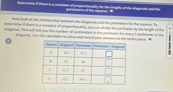 Determine if there is a constant of proportionality for the lengths of the diagonals and the
perimeters of the squares. 
Now look at the relationship between the diagonals and the perimeters for the squares. To
determine if there is a constant of proportionality, you can divide the perimeter by the length of the
diagomal. This willl tell you the number of centimeters in the perimeter for every 1 centimeter in the
diagonal. Lise the calculator to solve and record your answers to the ths place. “
0