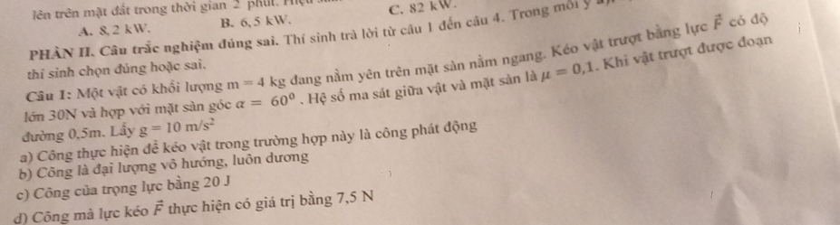 lên trên mặt đất trong thời gian 2 phil. Hệ C. 82kW.
A. 8, 2 kW, B. 6, 5 kW.
vector F có dộ
PHÀN II. Câu trắc nghiệm đúng sai. Thí sinh trà lời từ câu 1 đến câu 4. Trong môi ý 1
Câu 1: Một vật có khổi lượng m=4 kg đang nằm yên trên mặt sản nằm ngang. Kéo vật trượt bằng lực
thí sinh chọn đúng hoặc sai.
lớn 30N và hợp với mặt sản góc alpha =60°. Hệ số ma sát giữa vật và mặt sản là mu =0,1. Khi vật trượt được đoạn
đường 0,5m. Lẩy g=10m/s^2
a) Công thực hiện để kéo vật trong trường hợp này là công phát động
b) Công là đại lượng vô hướng, luôn dương
c) Công của trọng lực bằng 20 J
d) Công mà lực kéo vector F thực hiện có giá trị bằng 7,5 N