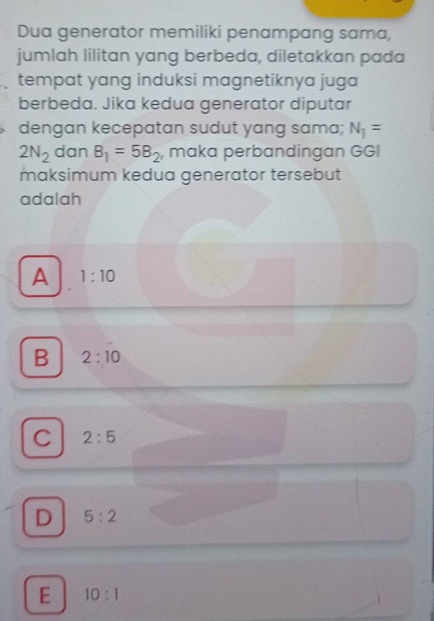 Dua generator memiliki penampang sama,
jumlah lilitan yang berbeda, diletakkan pada
tempat yang induksi magnetiknya juga 
berbeda. Jika kedua generator diputar
dengan kecepatan sudut yang sama; N_1=
2N_2 dan B_1=5B_2 , maka perbandingan GGI
maksimum kedua generator tersebut
adalah
A 1:10
B 2:10
C 2:5
D 5:2
E 10:1