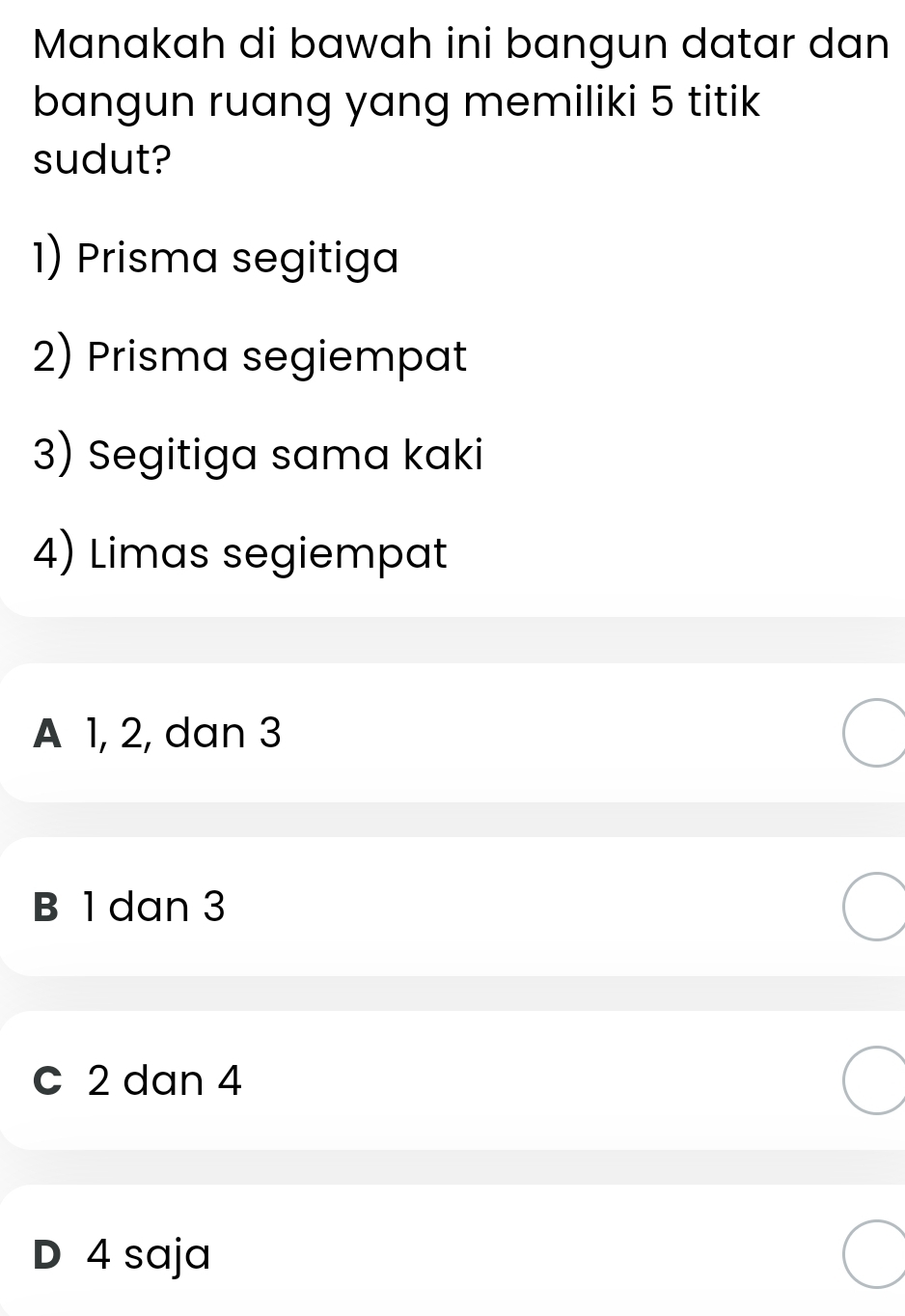 Manakah di bawah ini bangun datar dan
bangun ruang yang memiliki 5 titik
sudut?
1) Prisma segitiga
2) Prisma segiempat
3) Segitiga sama kaki
4) Limas segiempat
A 1, 2, dan 3
B 1 dan 3
c 2 dan 4
D 4 saja