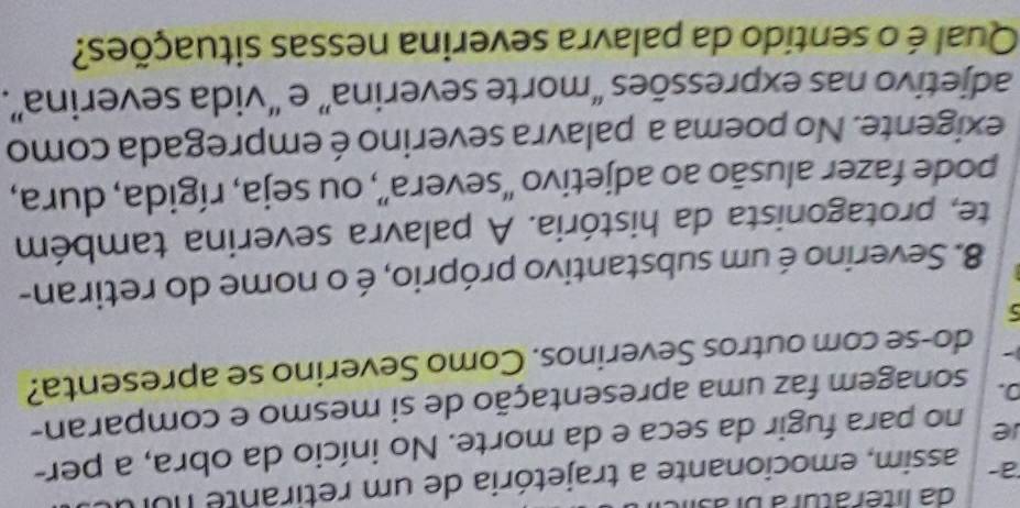 da literatura bras 
a- assim, emocionante a trajetória de um retirante nui 
ie no para fugir da seca e da morte. No início da obra, a per- 
D. sonagem faz uma apresentação de si mesmo e comparan- 
do-se com outros Severinos. Como Severino se apresenta? 
5 
8. Severino é um substantivo próprio, é o nome do retiran- 
te, protagonista da história. A palavra severina também 
pode fazer alusão ao adjetivo “severa”, ou seja, rígida, dura, 
exigente. No poema a palavra severino é empregada como 
adjetivo nas expressões “morte severina” e “vida severina”. 
Qual é o sentido da palavra severina nessas situações?