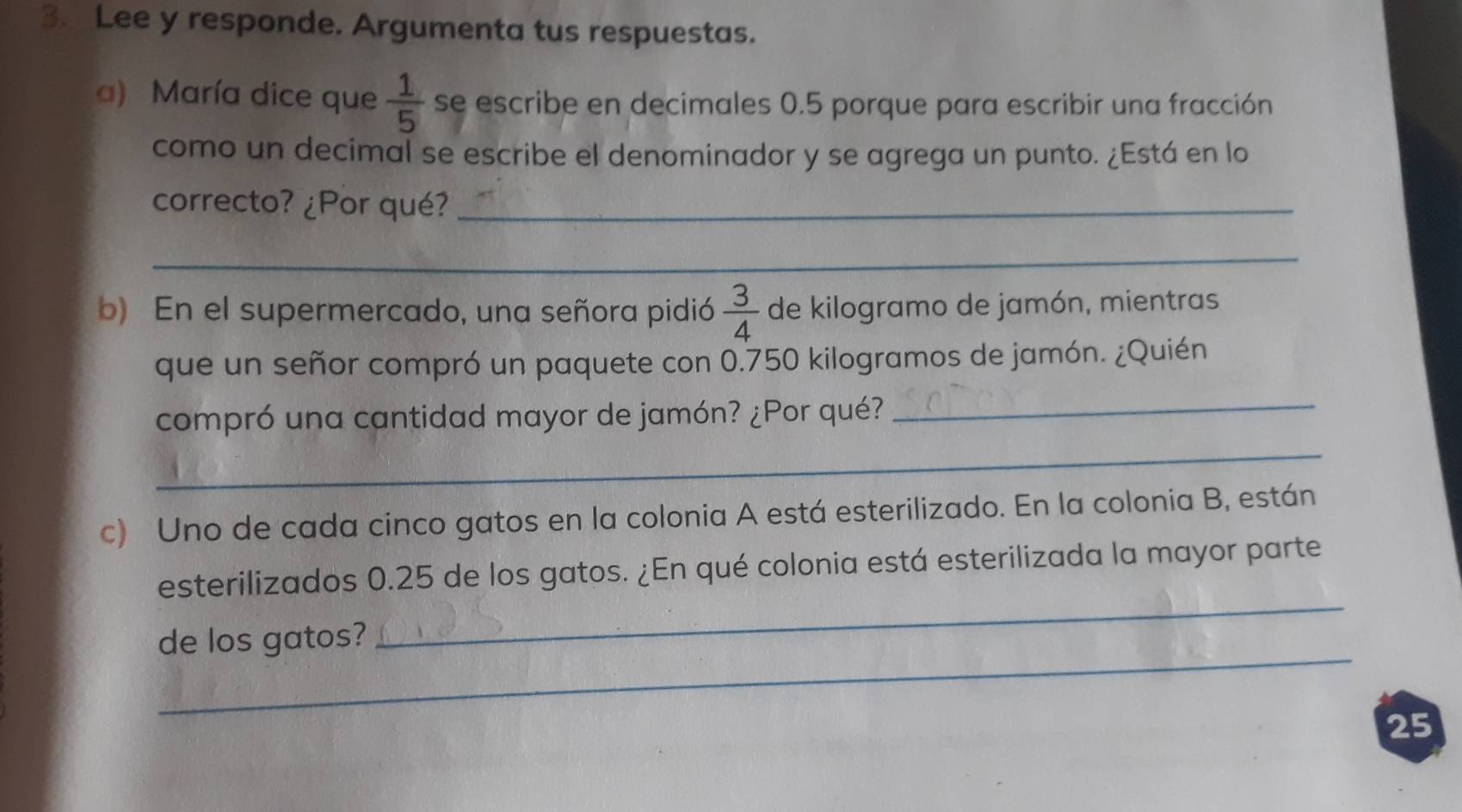 Lee y responde. Argumenta tus respuestas. 
a) María dice que  1/5  se escribe en decimales 0.5 porque para escribir una fracción 
como un decimal se escribe el denominador y se agrega un punto. ¿Está en lo 
correcto? ¿Por qué?_ 
_ 
b) En el supermercado, una señora pidió  3/4  de kilogramo de jamón, mientras 
que un señor compró un paquete con 0.750 kilogramos de jamón. ¿Quién 
compró una cantidad mayor de jamón? ¿Por qué? 
_ 
_ 
c) Uno de cada cinco gatos en la colonia A está esterilizado. En la colonia B, están 
_ 
esterilizados 0.25 de los gatos. ¿En qué colonia está esterilizada la mayor parte 
_ 
de los gatos? 
25