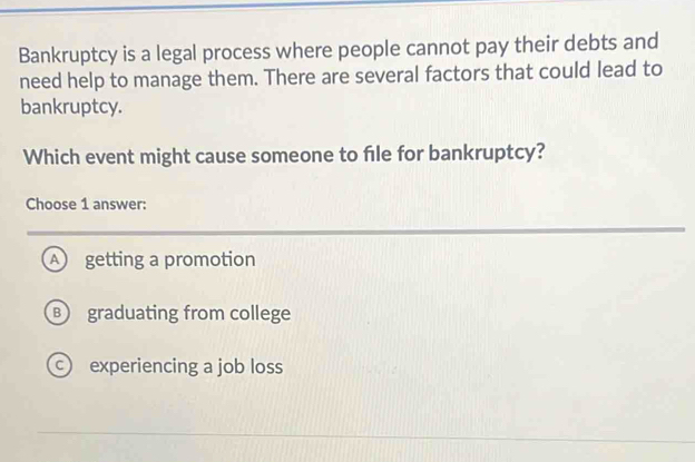 Bankruptcy is a legal process where people cannot pay their debts and
need help to manage them. There are several factors that could lead to
bankruptcy.
Which event might cause someone to file for bankruptcy?
Choose 1 answer:
A getting a promotion
B graduating from college
experiencing a job loss