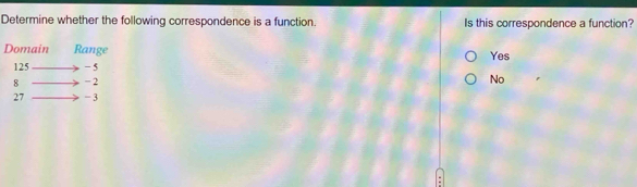 Determine whether the following correspondence is a function. Is this correspondence a function?
Domain Range Yes
125 - 5
8 - 2
No
27 - 3