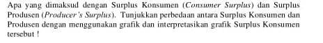 Apa yang dimaksud dengan Surplus Konsumen (Consumer Surplus) dan Surplus 
Produsen (Producer's Surplus). Tunjukkan perbedaan antara Surplus Konsumen dan 
Produsen dengan menggunakan grafik dan interpretasikan grafik Surplus Konsumen 
tersebut !