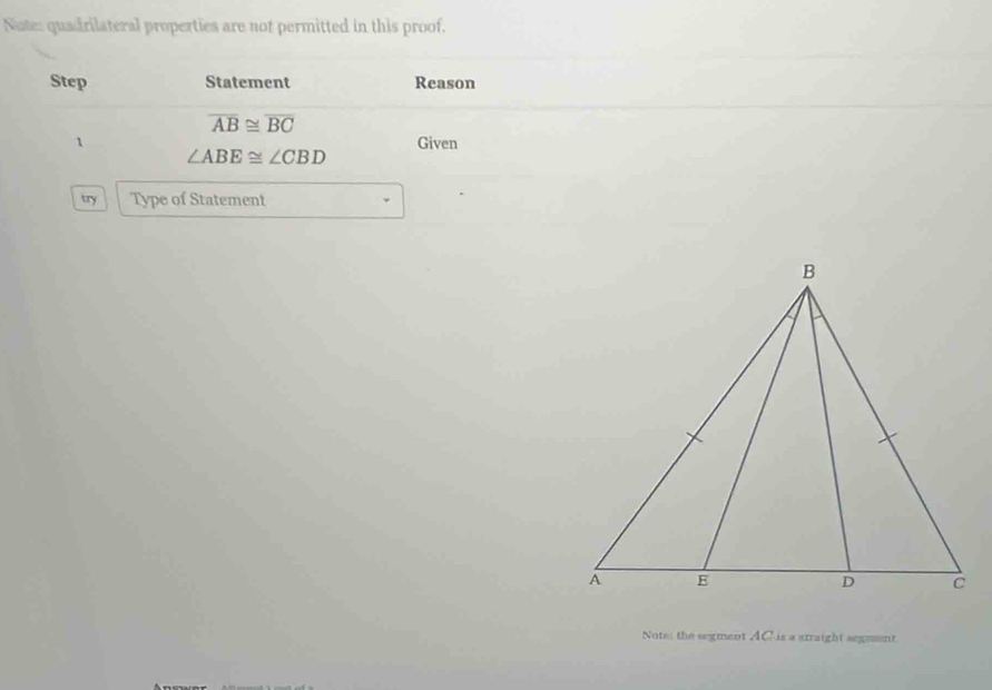 Nuten quadrilateral properties are not permitted in this proof. 
Step Statement Reason
overline AB≌ overline BC
1 Given
∠ ABE≌ ∠ CBD
try Type of Statement 
Note: the segment AC is a straight segment