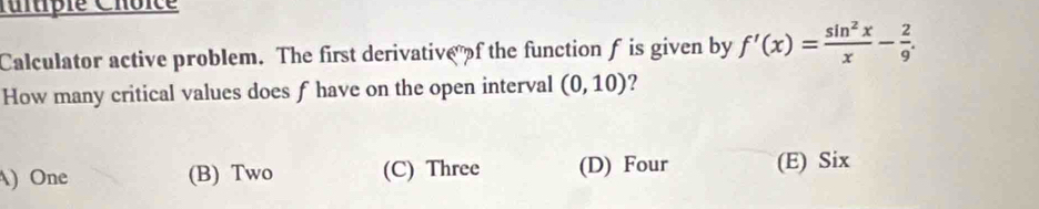 Iitipie Choïce
Calculator active problem. The first derivative of the function f is given by f'(x)= sin^2x/x - 2/9 . 
How many critical values does f have on the open interval (0,10) 2
)One (B) Two (C) Three (D) Four (E) Six