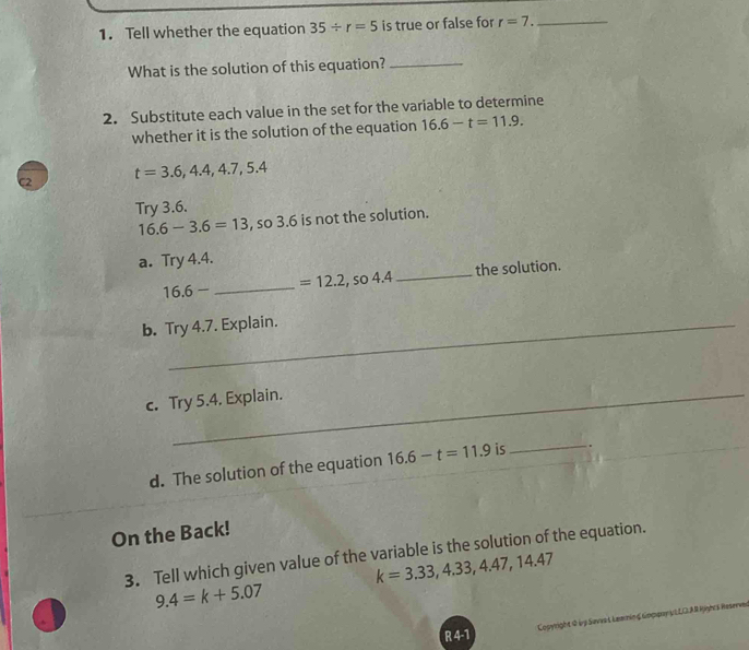 Tell whether the equation 35/ r=5 is true or false for r=7. _ 
What is the solution of this equation?_ 
2. Substitute each value in the set for the variable to determine 
whether it is the solution of the equation 16.6-t=11.9. 
c t=3.6, 4.4, 4.7, 5.4
Try 3.6.
16.6-3.6=13 , so 3.6 is not the solution. 
a. Try 4.4.
16.6- _ so 4 _the solution.
=12.2, 
b. Try 4.7. Explain. 
c. Try 5.4. Explain. 
_ 
d. The solution of the equation 16.6-t=11.9 is . 
On the Back! 
3. Tell which given value of the variable is the solution of the equation.
k=3.33, 4.33, 4.47, 14.47
9.4=k+5.07
R 4-1 Copyright 0 bg Savia L Leanin ζ Κoφφayα L LOAR Rges