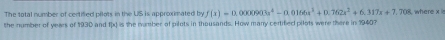 The total number of certified pilots in the US is approximated by f(x)=0.0000003x^4-0.0166x^2+0.762x^2+6.317x+7.708 where x
the number of years of 1930 and f(x) is the nmber of pilots in thousands. How many certified pilots were there in 1940?