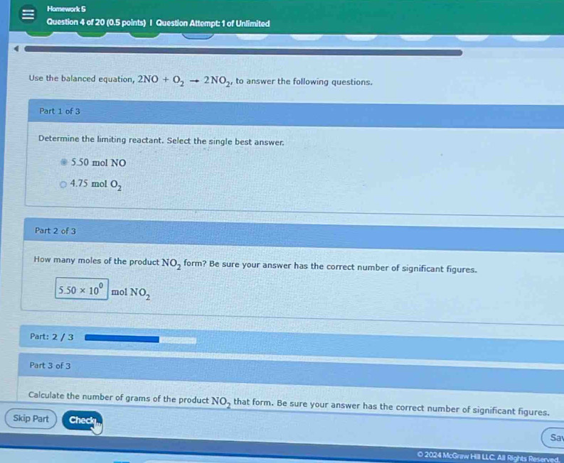 Homework S
Question 4 of 20 (0.5 points) I Question Attempt: 1 of Unlimited
4
Use the balanced equation, 2NO+O_2to 2NO_2 , to answer the following questions.
Part 1 of 3
Determine the limiting reactant. Select the single best answer.
5.50 mol NO
4.75 mol O_2
Part 2 of 3
How many moles of the product NO_2 form? Be sure your answer has the correct number of significant figures.
5.50* 10^0 mol NO_2
Part: 2 / 3
Part 3 of 3
Calculate the number of grams of the product NO_2 that form. Be sure your answer has the correct number of significant figures.
Skip Part Check
Sa
O 2024 McGraw Hill LLC, All Rights Reserved.