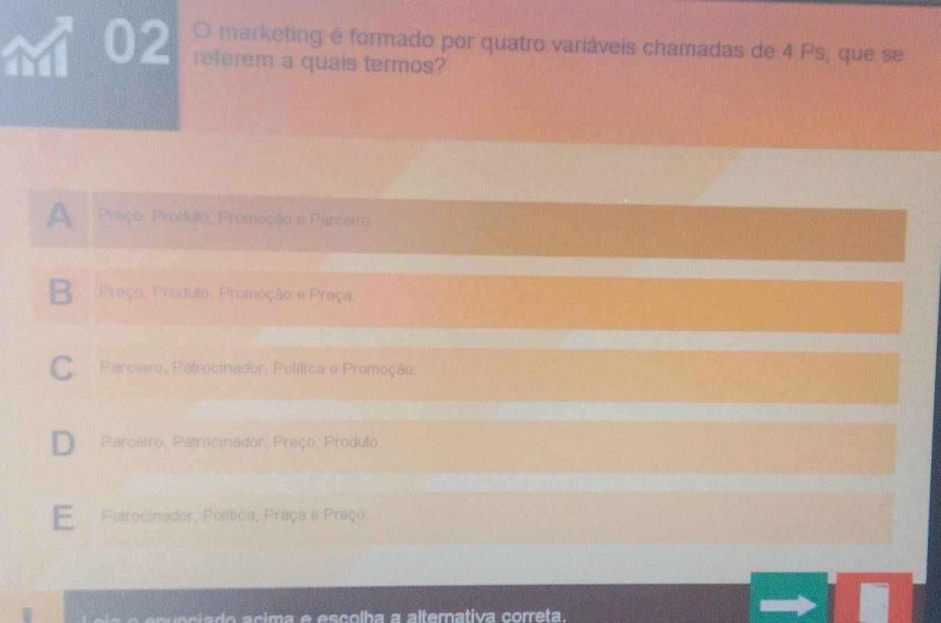 and 02 O marketing é formado por quatro variáveis chamadas de 4 Ps, que se
referem a quais termos?
A Preço, Produto, Promoção e Parceiro
B Preço, Produto, Promoção e Praça.
C Parceiro, Patrocinador, Política e Promoção.
D Parceiro, Patrocinador, Preço, Produto
E Patrocinador, Política, Praça e Preço.
d e co lha a a lternativa correta.