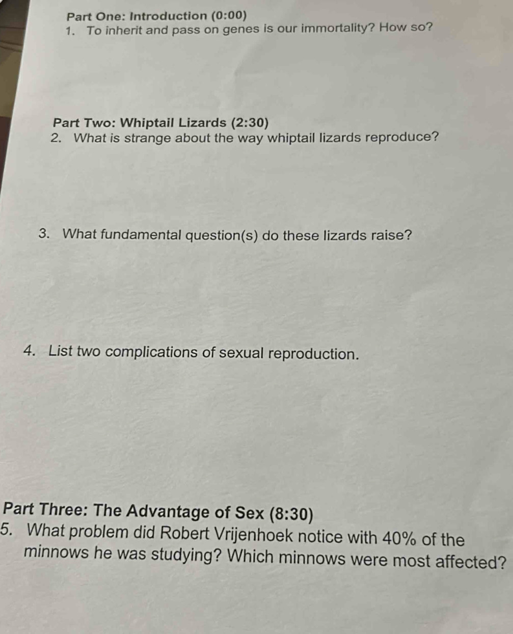 Part One: Introduction (0:00) 
1. To inherit and pass on genes is our immortality? How so? 
Part Two: Whiptail Lizards (2:30)
2. What is strange about the way whiptail lizards reproduce? 
3. What fundamental question(s) do these lizards raise? 
4. List two complications of sexual reproduction. 
Part Three: The Advantage of Sex (8:30)
5. What problem did Robert Vrijenhoek notice with 40% of the 
minnows he was studying? Which minnows were most affected?