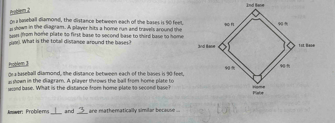 Problem 2 
On a baseball diamond, the distance between each of the bases is 90 feet, 
as shown in the diagram. A player hits a home run and travels around the 
hases (from home plate to first base to second base to third base to home 
plate). What is the total distance around the bases? 
Problem 3 
On a baseball diamond, the distance between each of the bases is 90 feet, 
as shown in the diagram. A player throws the ball from home plate to 
second base. What is the distance from home plate to second base? 
Answer: Problems _and _are mathematically similar because ...