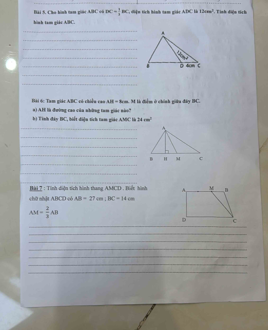 Cho hình tam giác ABC có DC= 1/3 BC , diện tích hình tam giác ADC là 12cm^2. Tính diện tích
hình tam giác ABC.
_
_
_
_
_B
_
_
Bài 6: Tam giác ABC có chiều cao AH=8cm. M là điểm ở chính giữa đáy BC.
a) AH là đường cao của những tam giác nào?
b) Tính đáy BC, biết diện tích tam giác AMC là 24cm^2
_
_
_
_
_
_
_
Bài 7 : Tính diện tích hình thang AMCD . Biết hình
chữ nhật ABCD có AB=27cm;BC=14cm
AM= 2/3 AB
_
_
_
_
_
_
_