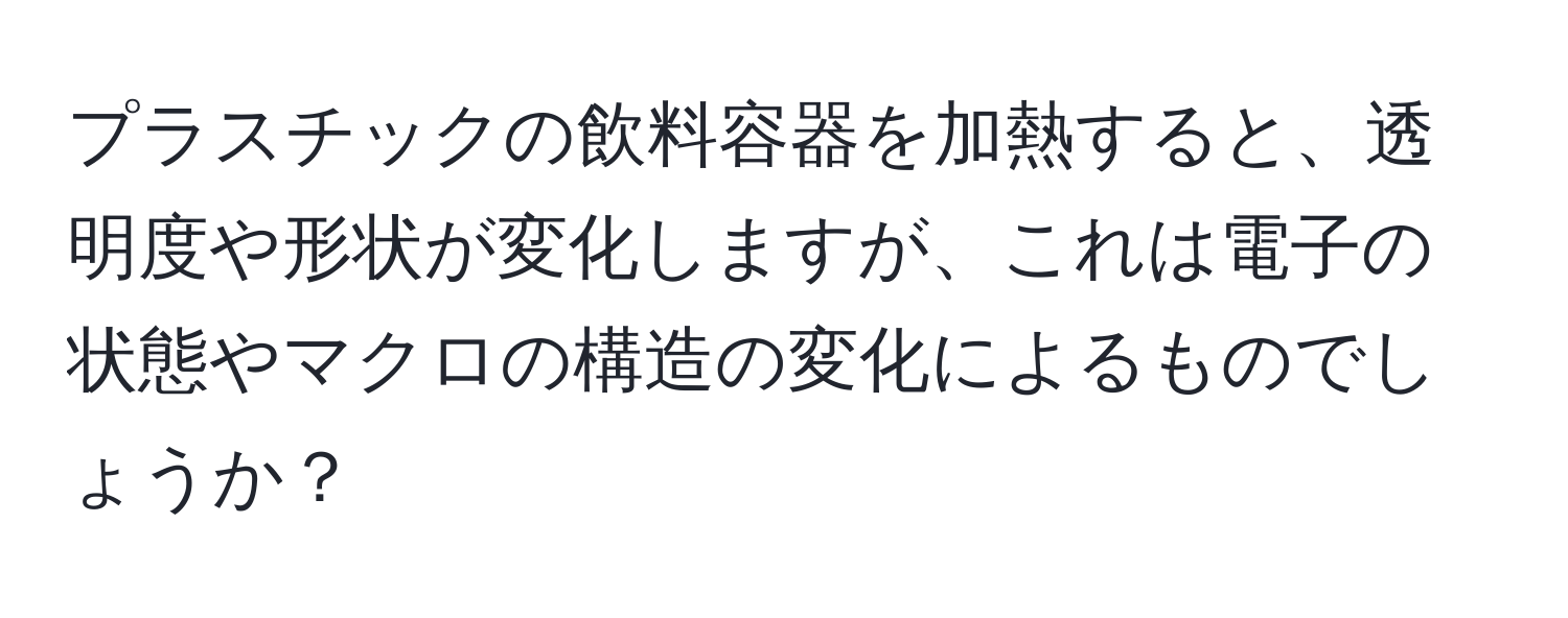 プラスチックの飲料容器を加熱すると、透明度や形状が変化しますが、これは電子の状態やマクロの構造の変化によるものでしょうか？