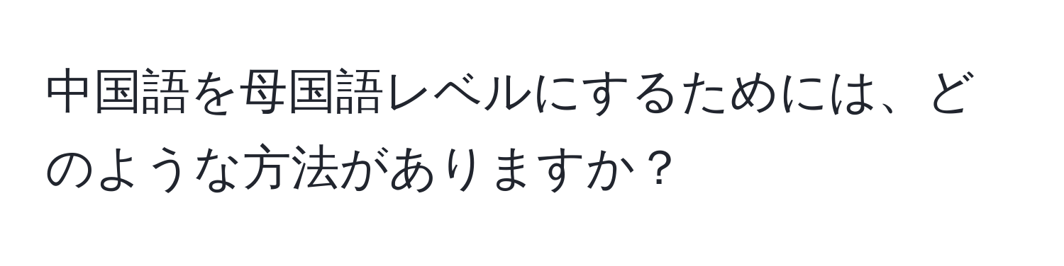 中国語を母国語レベルにするためには、どのような方法がありますか？