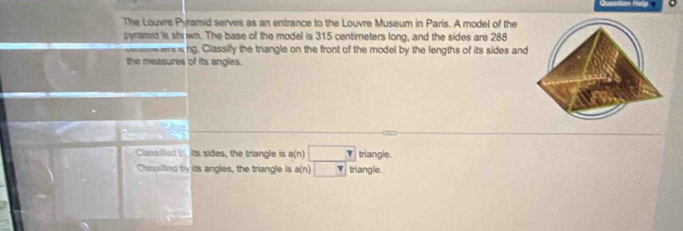 The Louvre Pyramid serves as an entrance to the Louvre Museum in Paris. A model of the
pyramid is shrwn. The base of the model is 315 centimeters long, and the sides are 288
ee aa whg. Classily the triangle on the front of the model by the lengths of its sides and
the measures of its angles.
Classifled of its sides, the triangle is a(n) □ triangle.
Oussified by its angles, the triangle is a(n) □ triangle.