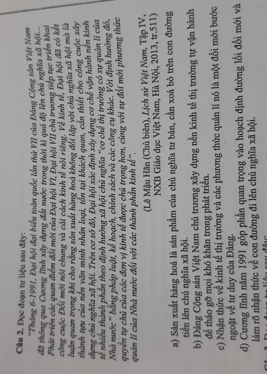 Đọc đoạn tư liệu sau đây:
*Tháng 6-1991, Đại hội đại biểu toàn quốc lần thứ VII của Đảng Cộng sản Việt Nam
đã thông qua Cương lĩnh xây dựng đất nước trong thời kì quá độ lên chủ nghĩa xã hội....
Phát triển các quan điểm đổi mới của Đại hội VI, Đại hội VII chủ trương tiếp tục triển khai
công cuộc Đổi mới nói chung và cải cách kinh tế nói riêng. Về kinh tế, Đại hội đã có kết
luận quan trọng khi cho rằng sản xuất hàng hoá không đối lập với chủ nghĩa xã hội mà là
thành tựu của nền văn minh nhân loại, tồn tại khách quan, cần thiết cho công cuộc xây
dựng chủ nghĩa xã hội. Trên cơ sở đó, Đại hội xác định xây dựng cơ chế vận hành nền kinh
tế nhiều thành phần theo định hướng xã hội chủ nghĩa “cơ chế thị trường có sự quản lí của
Nhà nước” bằng pháp luật, kế hoạch, chính sách và các công cụ khác. Với định hướng đó,
quyền tự chủ của các đơn vị kinh tế được chủ trọng hơn, cùng với sự đổi mới phương thức
quản lí của Nhà nước đối với các thành phần kinh tế.
(Lê Mậu Hãn (Chủ biên), Lịch sử Việt Nam, Tập IV,
NXB Giáo dục Việt Nam, Hà Nội, 2013, tr.511)
a) Sản xuất hàng hoá là sản phẩm của chủ nghĩa tư bản, cần xoá bỏ trên con đường
tiến lên chủ nghĩa xã hội.
b) Đảng Cộng sản Việt Nam chủ trương xây dựng nền kinh tế thị trường tự vận hành
để tháo gỡ mọi khó khăn trong phát triển.
c) Nhận thức về kinh tế thị trường và các phương thức quản lí nó là một đổi mới bước
ngoặt về tư duy của Đảng.
d) Cương lĩnh năm 1991 góp phần quan trọng vào hoạch định đường lối đổi mới và
làm rõ nhận thức về con đường đi lên chủ nghĩa xã hội.
s o u đâv