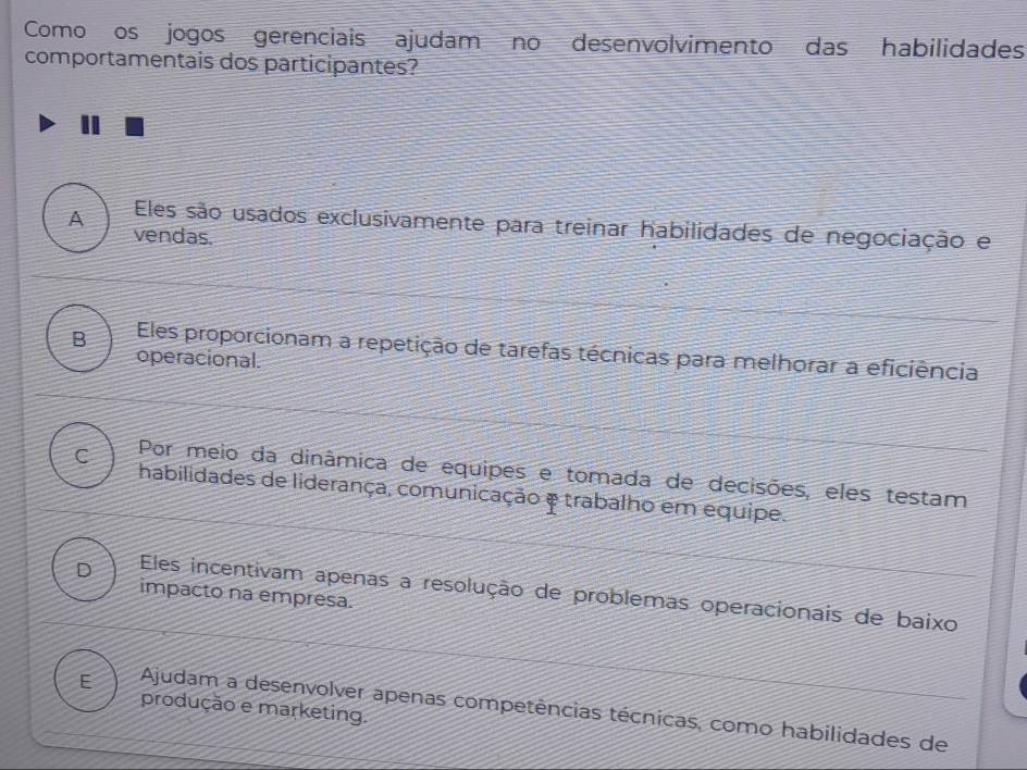 Como os jogos gerenciais ajudam no desenvolvimento das habilidades
comportamentais dos participantes?
A Eles são usados exclusivamente para treinar habilidades de negociação e
vendas.
B Eles proporcionam a repetição de tarefas técnicas para melhorar a eficiência
operacional.
C Por meio da dinâmica de equipes e tomada de decisões, eles testam
habilidades de liderança, comunicação e trabalho em equipe.
D Eles incentivam apenas a resolução de problemas operacionais de baixo
impacto na empresa.
produção e marketing.
E Ajudam a desenvolver apenas competências técnicas, como habilidades de