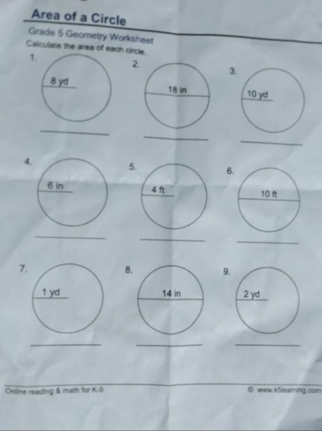 Area of a Circle 
Grade 5 Geometry Worksheet 
Calculate the area of each circle. 
1 
2 
3 

_ 
_ 
_ 
4 
5 
6 
_ 
_ 
_ 
7 
8 
9 

_ 
_ 
_ 
Online reading & math for K-5 ◎ www.k5leaming.com